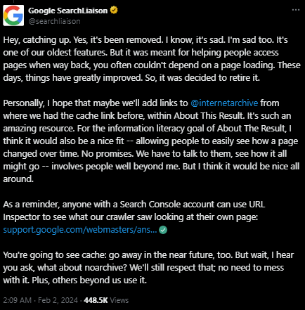 Hey, catching up. Yes, it's been removed. I know, it's sad. I'm sad too. It's one of our oldest features. But it was meant for helping people access pages when way back, you often couldn't depend on a page loading. These days, things have greatly improved. So, it was decided to retire it.   Personally, I hope that maybe we'll add links to  @internetarchive  from where we had the cache link before, within About This Result. It's such an amazing resource. For the information literacy goal of About The Result, I think it would also be a nice fit -- allowing people to easily see how a page changed over time. No promises. We have to talk to them, see how it all might go -- involves people well beyond me. But I think it would be nice all around.  As a reminder, anyone with a Search Console account can use URL Inspector to see what our crawler saw looking at their own page: https://support.google.com/webmasters/answer/9012289   You're going to see cache: go away in the near future, too. But wait, I hear you ask, what about noarchive? We'll still respect that; no need to mess with it. Plus, others beyond us use it.
